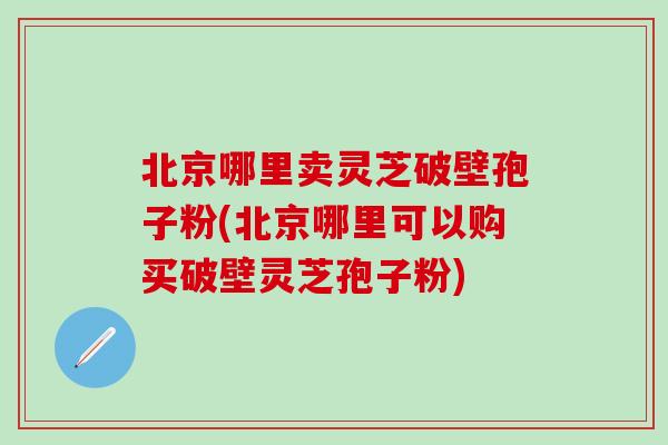 北京哪里卖灵芝破壁孢子粉(北京哪里可以购买破壁灵芝孢子粉)
