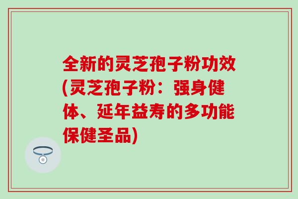 全新的灵芝孢子粉功效(灵芝孢子粉：强身健体、延年益寿的多功能保健圣品)