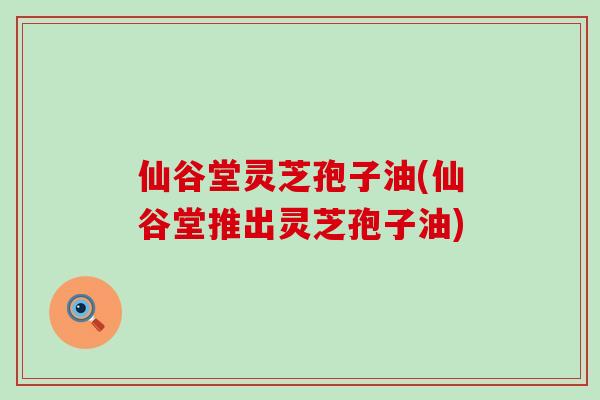 仙谷堂灵芝孢子油(仙谷堂推出灵芝孢子油)