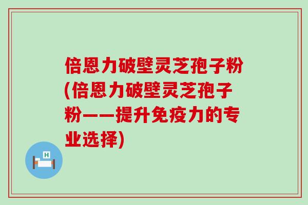 倍恩力破壁灵芝孢子粉(倍恩力破壁灵芝孢子粉——提升免疫力的专业选择)