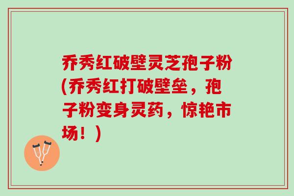 乔秀红破壁灵芝孢子粉(乔秀红打破壁垒，孢子粉变身灵药，惊艳市场！)