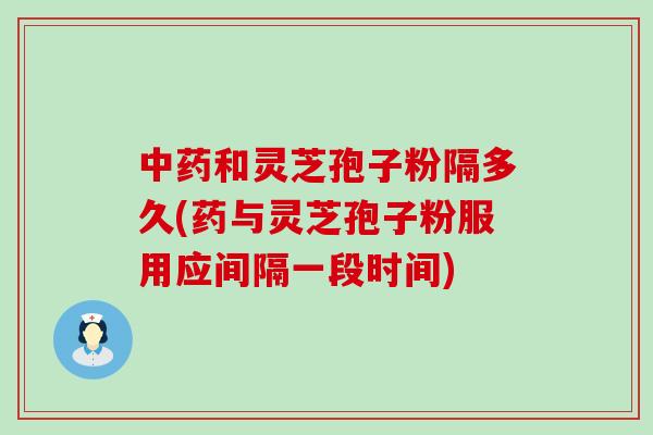 中药和灵芝孢子粉隔多久(药与灵芝孢子粉服用应间隔一段时间)