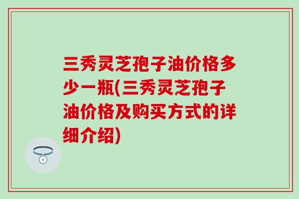 三秀灵芝孢子油价格多少一瓶(三秀灵芝孢子油价格及购买方式的详细介绍)