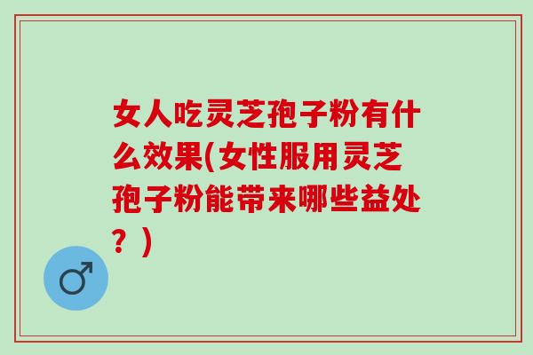 女人吃灵芝孢子粉有什么效果(女性服用灵芝孢子粉能带来哪些益处？)