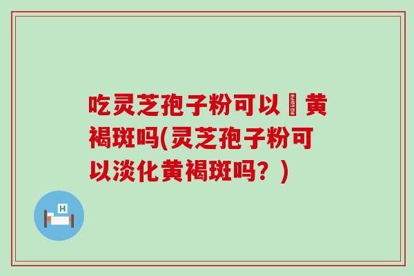 吃灵芝孢子粉可以袪黄褐斑吗(灵芝孢子粉可以淡化黄褐斑吗？)
