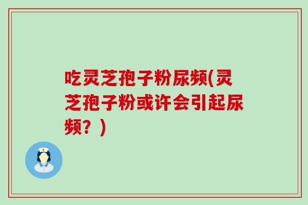 吃灵芝孢子粉尿频(灵芝孢子粉或许会引起尿频？)