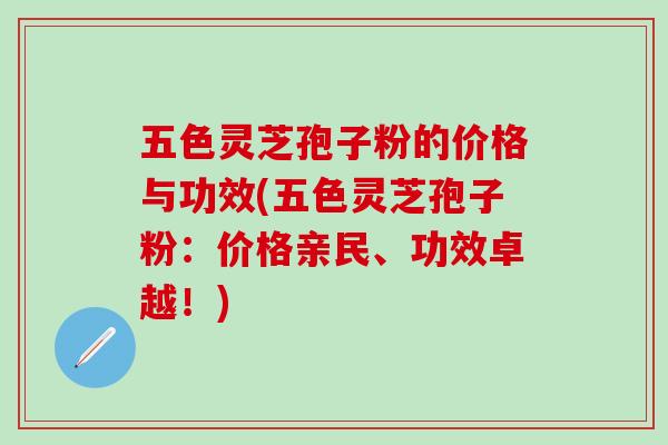 五色灵芝孢子粉的价格与功效(五色灵芝孢子粉：价格亲民、功效卓越！)