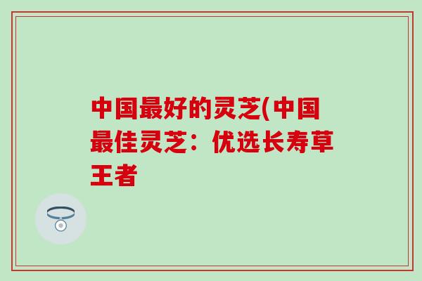 中国最好的灵芝(中国最佳灵芝：优选长寿草王者