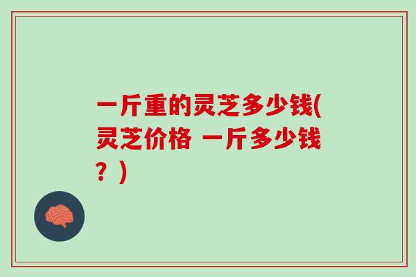 一斤重的灵芝多少钱(灵芝价格 一斤多少钱？)