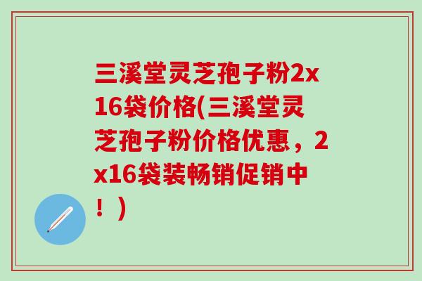 三溪堂灵芝孢子粉2x16袋价格(三溪堂灵芝孢子粉价格优惠，2x16袋装畅销促销中！)