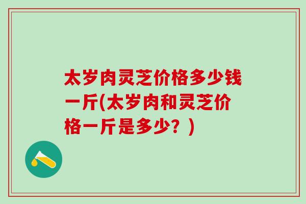 太岁肉灵芝价格多少钱一斤(太岁肉和灵芝价格一斤是多少？)