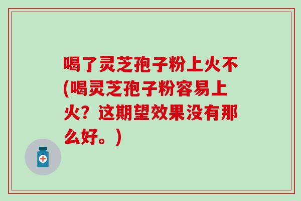 喝了灵芝孢子粉上火不(喝灵芝孢子粉容易上火？这期望效果没有那么好。)