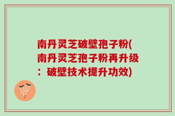 南丹灵芝破壁孢子粉(南丹灵芝孢子粉再升级：破壁技术提升功效)
