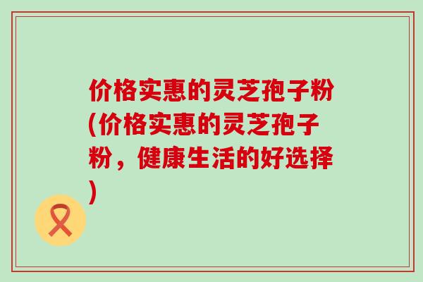 价格实惠的灵芝孢子粉(价格实惠的灵芝孢子粉,健康生活的好选择) 价格实惠的灵芝孢子粉(价格实惠的灵芝孢子粉,健康生活的好选择)