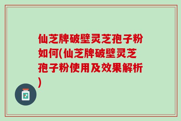 仙芝牌破壁灵芝孢子粉如何(仙芝牌破壁灵芝孢子粉使用及效果解析)