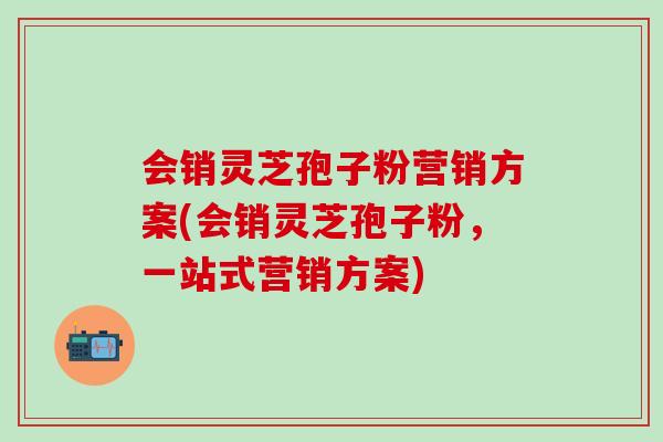 会销灵芝孢子粉营销方案(会销灵芝孢子粉，一站式营销方案)