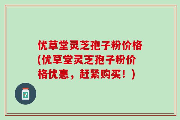 优草堂灵芝孢子粉价格(优草堂灵芝孢子粉价格优惠，赶紧购买！)