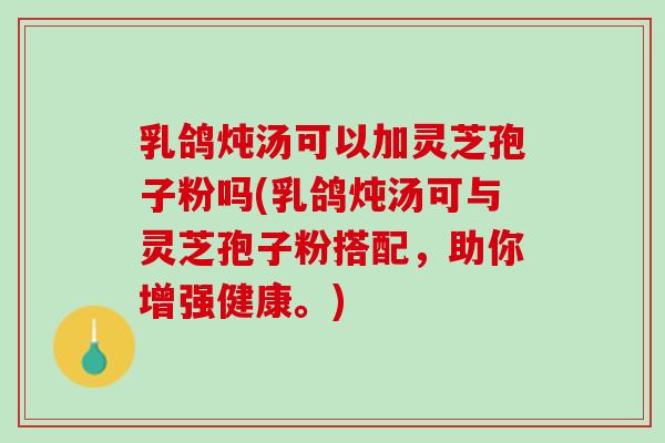 乳鸽炖汤可以加灵芝孢子粉吗(乳鸽炖汤可与灵芝孢子粉搭配，助你增强健康。)