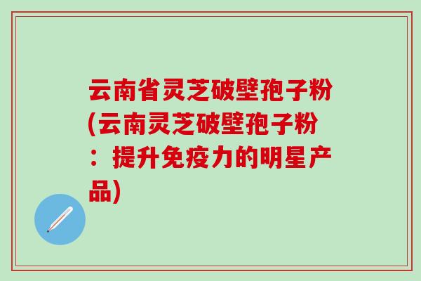 云南省灵芝破壁孢子粉(云南灵芝破壁孢子粉：提升免疫力的明星产品)