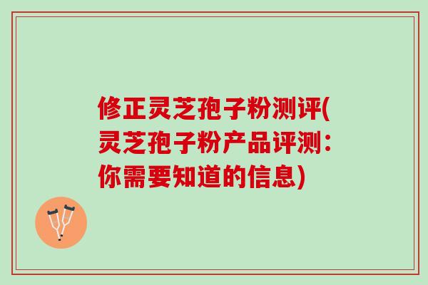 修正灵芝孢子粉测评(灵芝孢子粉产品评测：你需要知道的信息)