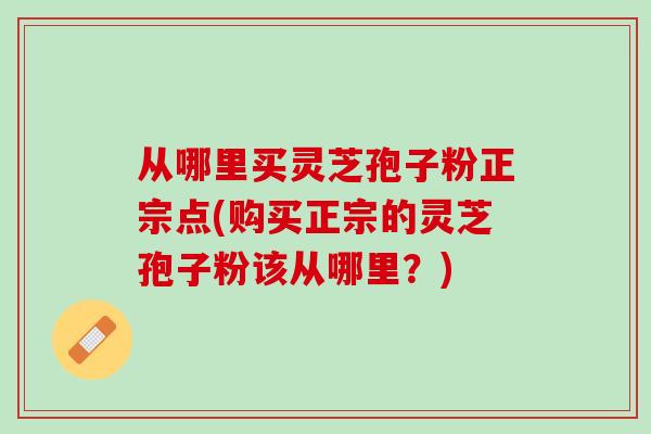 从哪里买灵芝孢子粉正宗点(购买正宗的灵芝孢子粉该从哪里？)