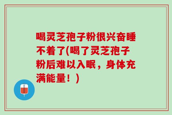 喝灵芝孢子粉很兴奋睡不着了(喝了灵芝孢子粉后难以入眠，身体充满能量！)
