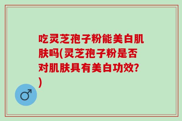 吃灵芝孢子粉能美白肌肤吗(灵芝孢子粉是否对肌肤具有美白功效？)
