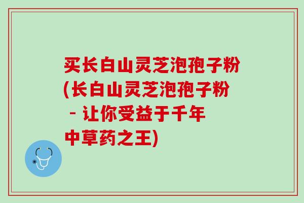买长白山灵芝泡孢子粉(长白山灵芝泡孢子粉 - 让你受益于千年中草药之王)