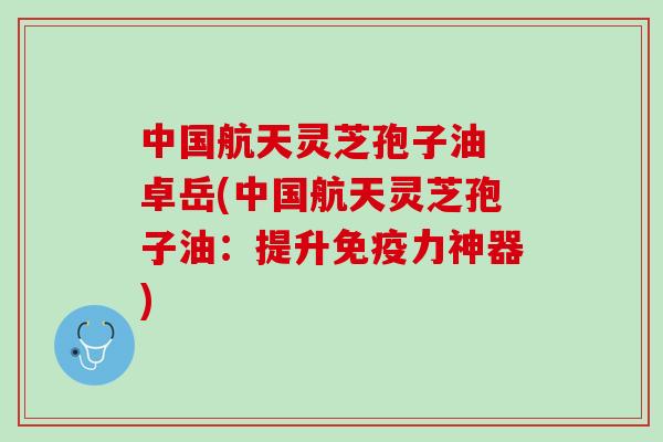 中国航天灵芝孢子油 卓岳(中国航天灵芝孢子油：提升免疫力神器)