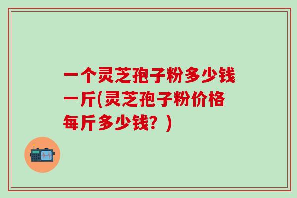 一个灵芝孢子粉多少钱一斤(灵芝孢子粉价格每斤多少钱？)