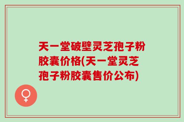 天一堂破壁灵芝孢子粉胶囊价格(天一堂灵芝孢子粉胶囊售价公布)