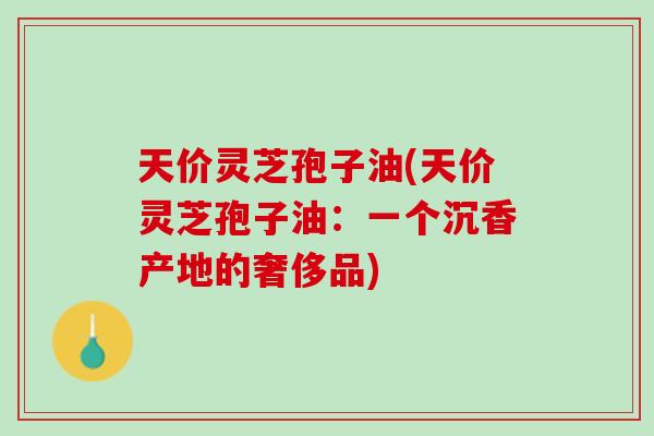 天价灵芝孢子油(天价灵芝孢子油：一个沉香产地的奢侈品)
