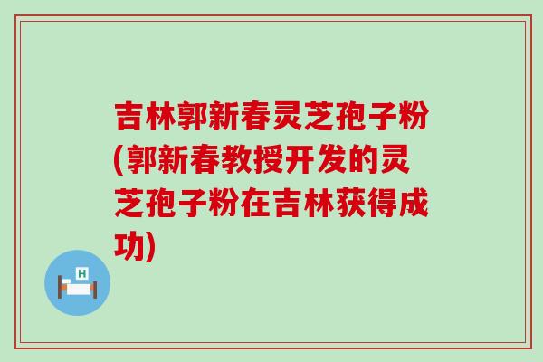 吉林郭新春灵芝孢子粉(郭新春教授开发的灵芝孢子粉在吉林获得成功)