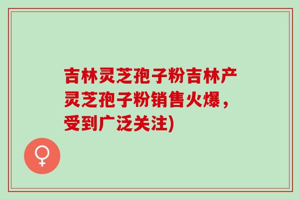 吉林灵芝孢子粉吉林产灵芝孢子粉销售火爆，受到广泛关注)
