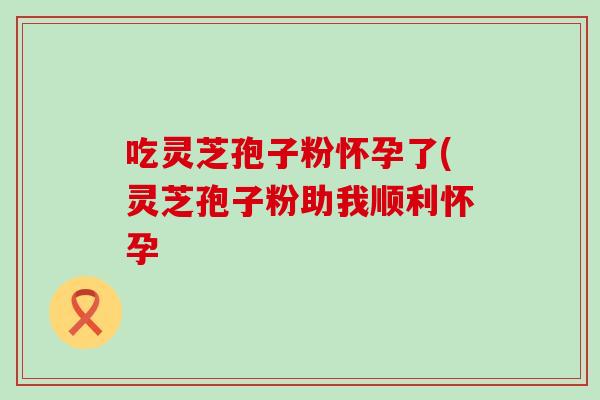 吃灵芝孢子粉怀孕了(灵芝孢子粉助我顺利怀孕