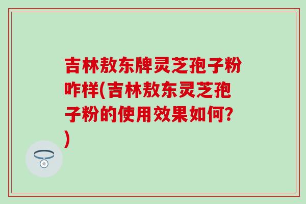 吉林敖东牌灵芝孢子粉咋样(吉林敖东灵芝孢子粉的使用效果如何？)