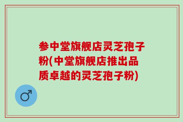 参中堂旗舰店灵芝孢子粉(中堂旗舰店推出品质卓越的灵芝孢子粉)