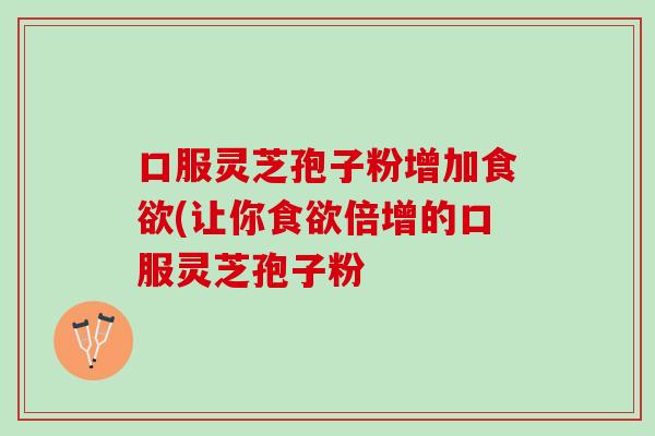 口服灵芝孢子粉增加食欲(让你食欲倍增的口服灵芝孢子粉