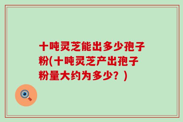 十吨灵芝能出多少孢子粉(十吨灵芝产出孢子粉量大约为多少？)