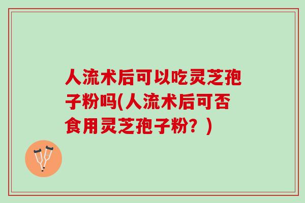 人流术后可以吃灵芝孢子粉吗(人流术后可否食用灵芝孢子粉？)