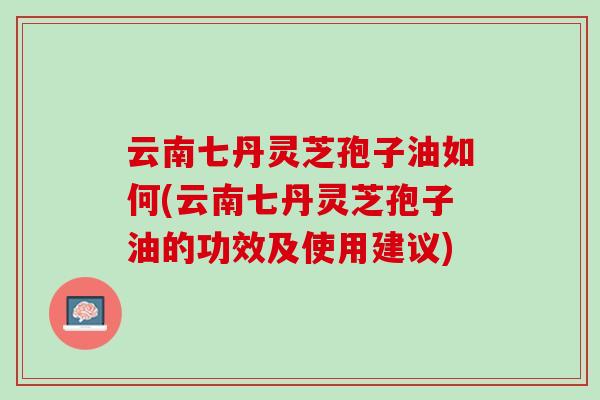 云南七丹灵芝孢子油如何(云南七丹灵芝孢子油的功效及使用建议)