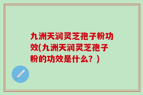 九洲天润灵芝孢子粉功效(九洲天润灵芝孢子粉的功效是什么？)