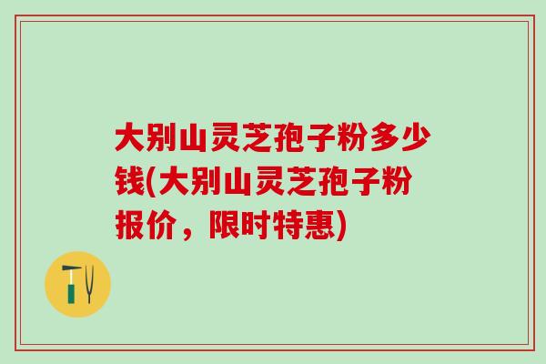 大别山灵芝孢子粉多少钱(大别山灵芝孢子粉报价，限时特惠)