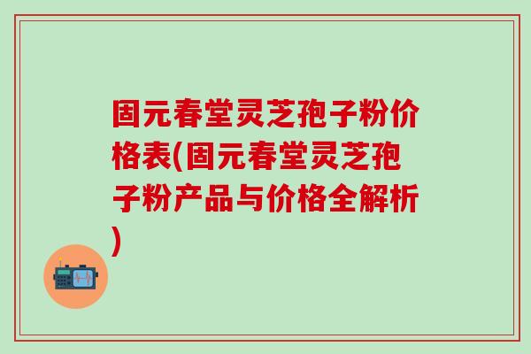 固元春堂灵芝孢子粉价格表(固元春堂灵芝孢子粉产品与价格全解析)