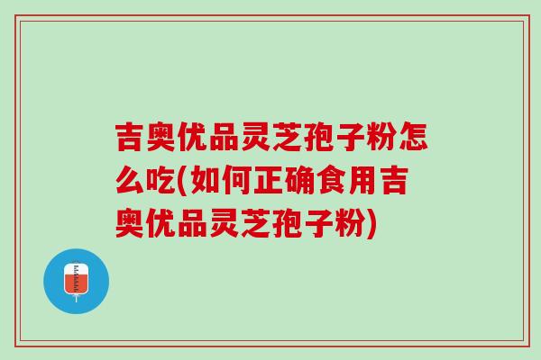 吉奥优品灵芝孢子粉怎么吃(如何正确食用吉奥优品灵芝孢子粉)