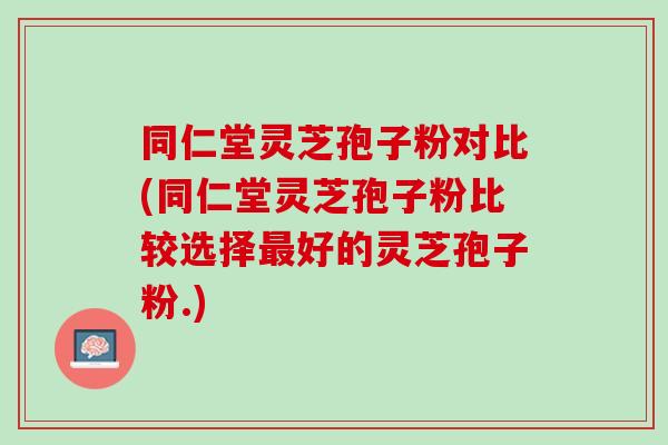 同仁堂灵芝孢子粉对比(同仁堂灵芝孢子粉比较选择最好的灵芝孢子粉.)