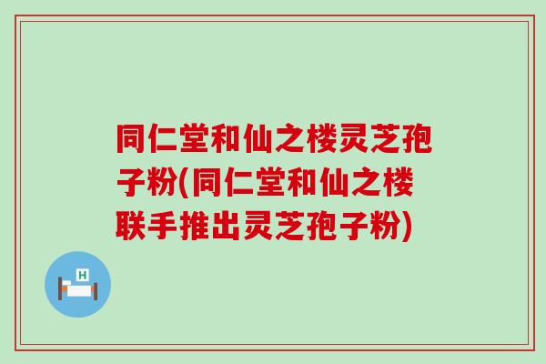 同仁堂和仙之楼灵芝孢子粉(同仁堂和仙之楼联手推出灵芝孢子粉)