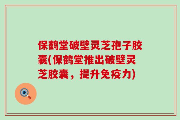 保鹤堂破壁灵芝孢子胶囊(保鹤堂推出破壁灵芝胶囊，提升免疫力)