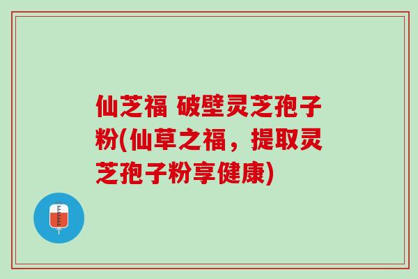 仙芝福 破壁灵芝孢子粉(仙草之福，提取灵芝孢子粉享健康)