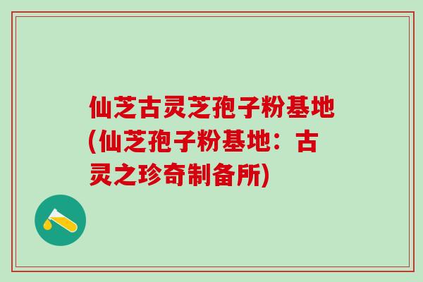 仙芝古灵芝孢子粉基地(仙芝孢子粉基地:古灵之珍奇制备所) 仙芝古灵芝孢子粉基地(仙芝孢子粉基地:古灵之珍奇制备所)